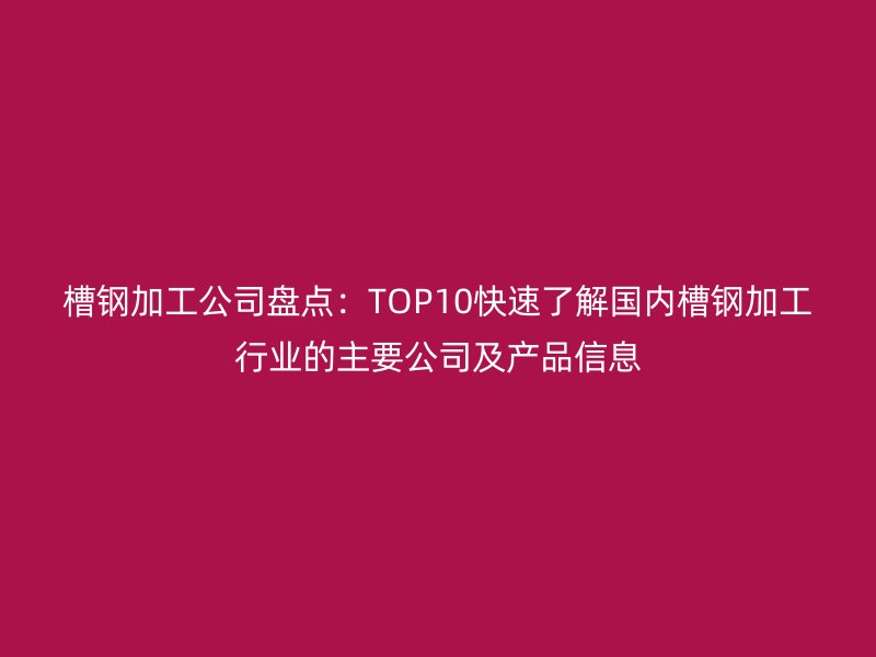 槽鋼加工公司盤點：TOP10快速了解國內(nèi)槽鋼加工行業(yè)的主要公司及產(chǎn)品信息