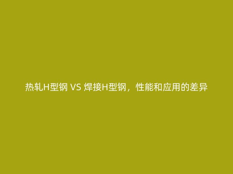 熱軋H型鋼 VS 焊接H型鋼，性能和應用的差異