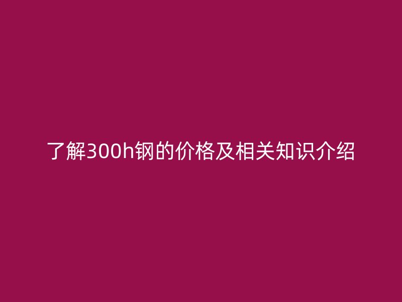 了解300h鋼的價格及相關(guān)知識介紹