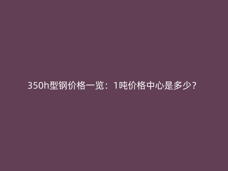 350h型鋼價格一覽：1噸價格中心是多少？