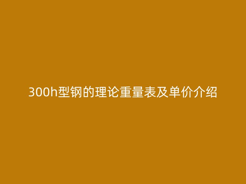 300h型鋼的理論重量表及單價(jià)介紹
