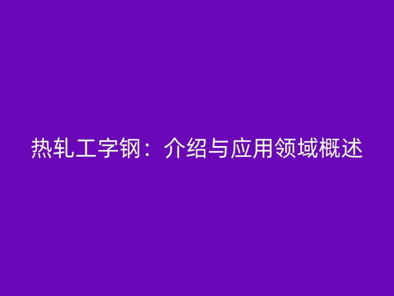 熱軋工字鋼：介紹與應(yīng)用領(lǐng)域概述