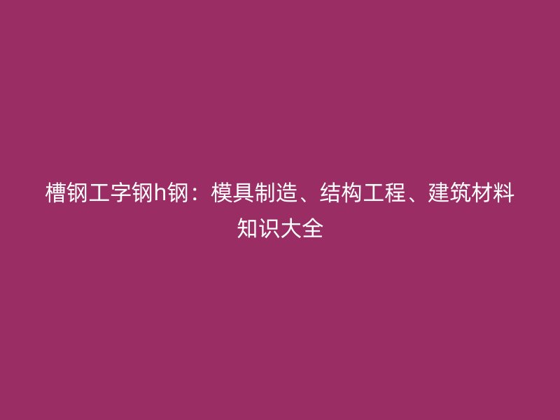槽鋼工字鋼h鋼：模具制造、結構工程、建筑材料知識大全