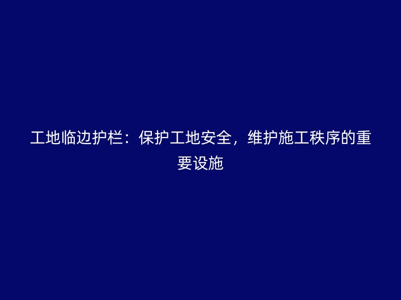 工地臨邊護欄：保護工地安全，維護施工秩序的重要設(shè)施