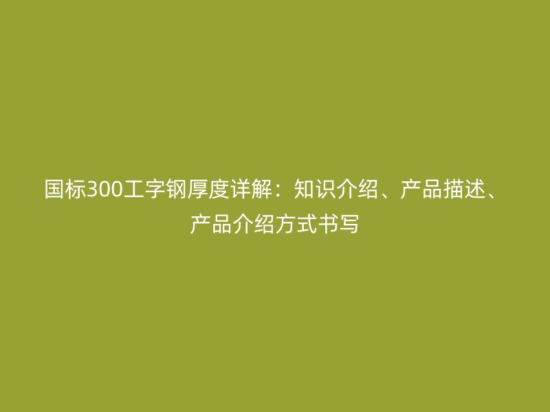 國標(biāo)300工字鋼厚度詳解：知識(shí)介紹、產(chǎn)品描述、產(chǎn)品介紹方式書寫