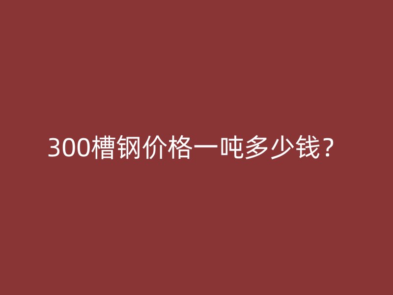 300槽鋼價格一噸多少錢？