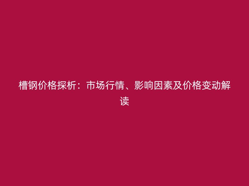 槽鋼價格探析：市場行情、影響因素及價格變動解讀