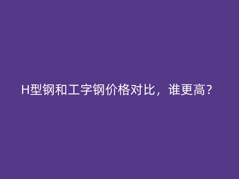 H型鋼和工字鋼價格對比，誰更高？