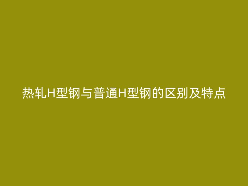 熱軋H型鋼與普通H型鋼的區(qū)別及特點