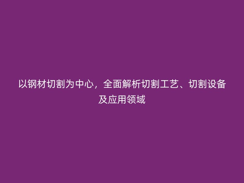 以鋼材切割為中心，全面解析切割工藝、切割設(shè)備及應(yīng)用領(lǐng)域