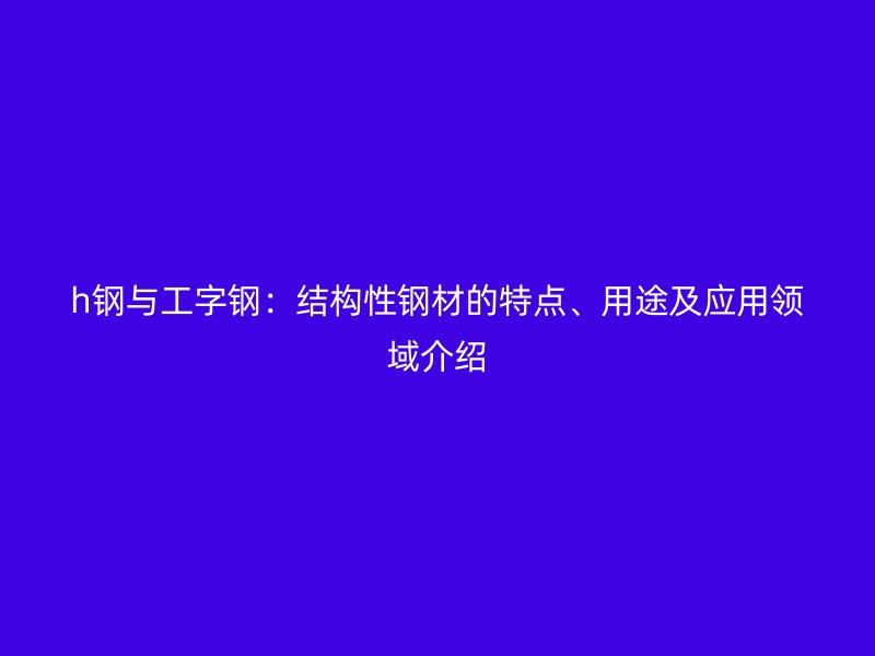 h鋼與工字鋼：結(jié)構(gòu)性鋼材的特點、用途及應(yīng)用領(lǐng)域介紹