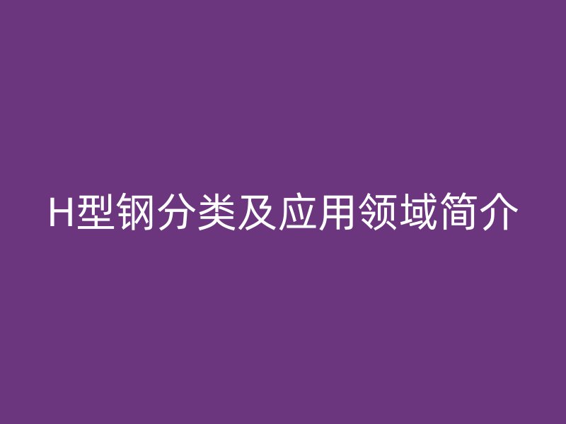 H型鋼分類及應(yīng)用領(lǐng)域簡(jiǎn)介