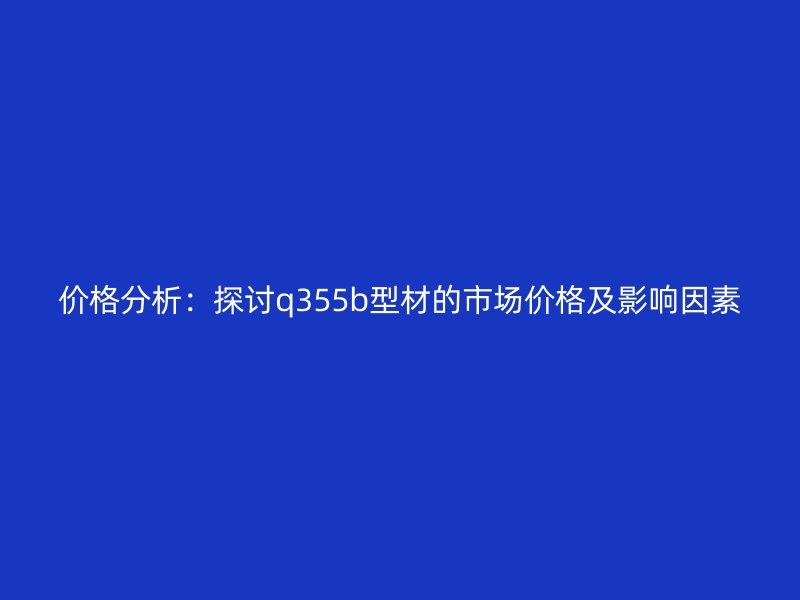 價格分析：探討q355b型材的市場價格及影響因素