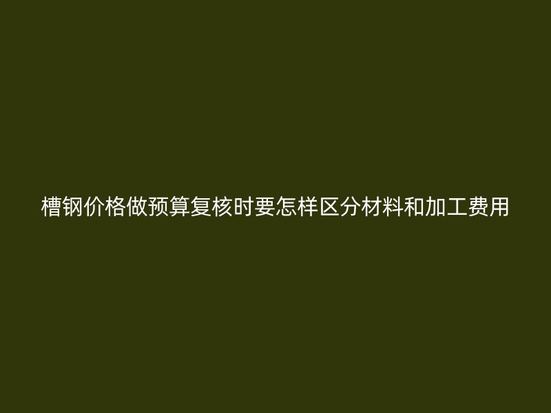 槽鋼價格做預算復核時要怎樣區(qū)分材料和加工費用