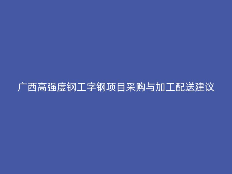 廣西高強(qiáng)度鋼工字鋼項(xiàng)目采購(gòu)與加工配送建議