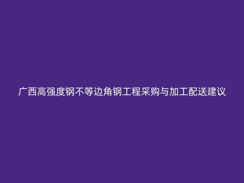 廣西高強(qiáng)度鋼不等邊角鋼工程采購(gòu)與加工配送建議