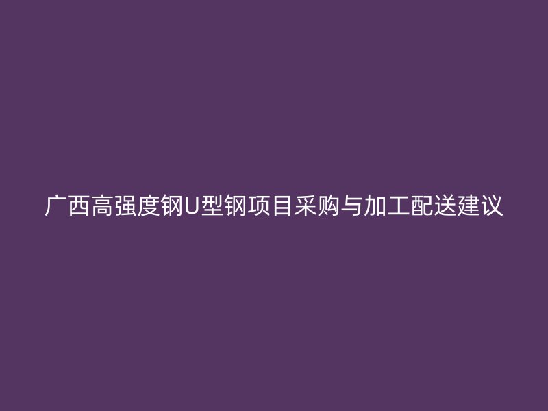 廣西高強度鋼U型鋼項目采購與加工配送建議