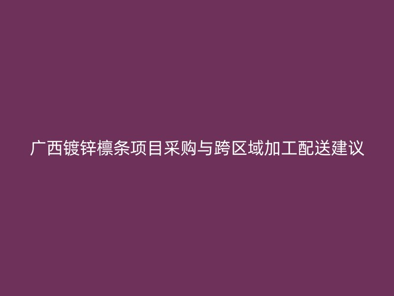廣西鍍鋅檁條項目采購與跨區(qū)域加工配送建議