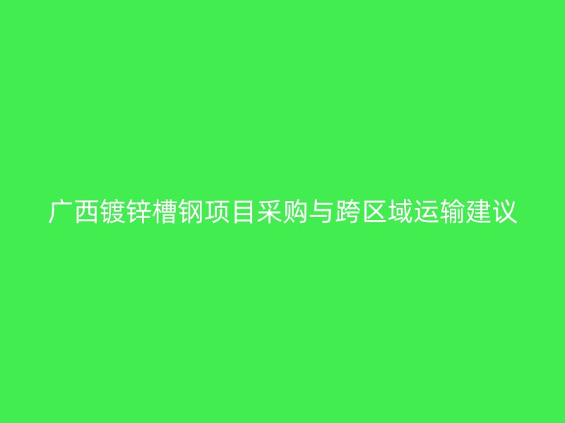 廣西鍍鋅槽鋼項目采購與跨區(qū)域運輸建議