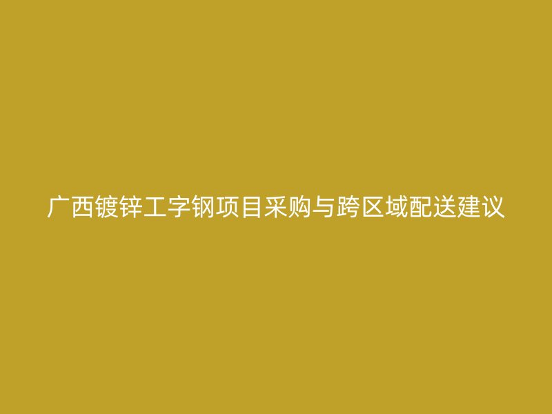 廣西鍍鋅工字鋼項目采購與跨區(qū)域配送建議