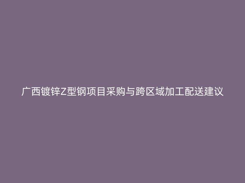 廣西鍍鋅Z型鋼項(xiàng)目采購(gòu)與跨區(qū)域加工配送建議