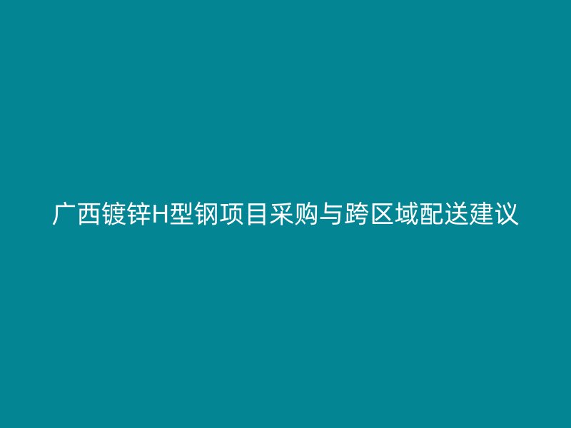 廣西鍍鋅H型鋼項(xiàng)目采購與跨區(qū)域配送建議