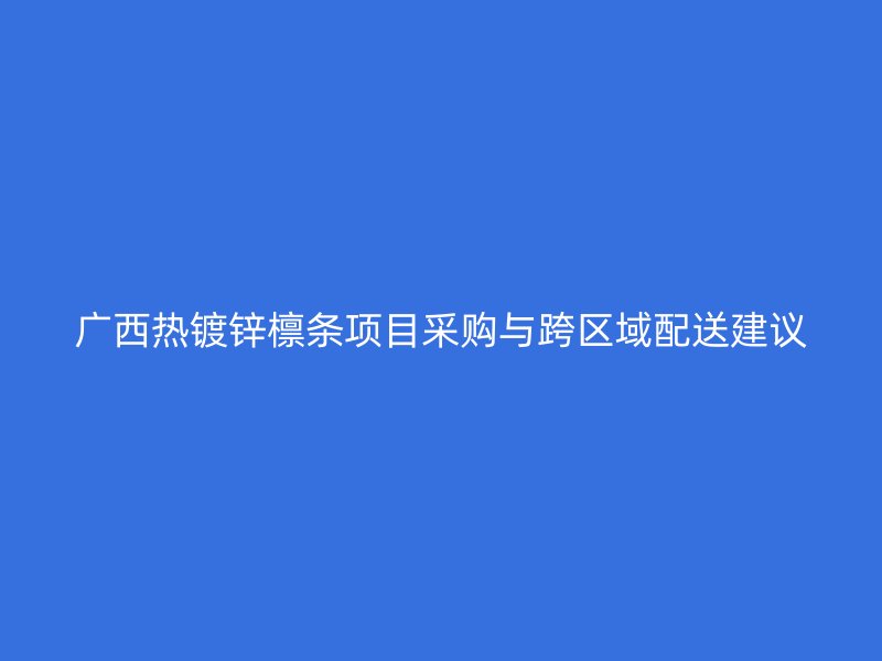 廣西熱鍍鋅檁條項(xiàng)目采購(gòu)與跨區(qū)域配送建議