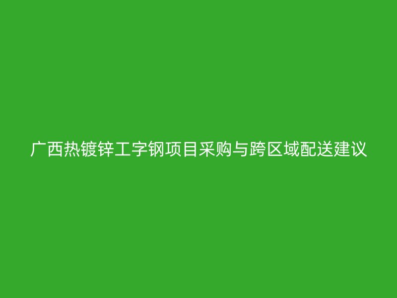 廣西熱鍍鋅工字鋼項(xiàng)目采購(gòu)與跨區(qū)域配送建議