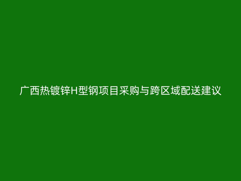 廣西熱鍍鋅H型鋼項(xiàng)目采購與跨區(qū)域配送建議